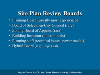 Site Plan Review Boards
•
•
•
•
•
•

Planning Board (usually most experienced)
Board of Selectmen/City Council (rare)
Zoning Board of Appeals (rare)
Building Inspector (older models)
Planning staff (technical issues, newer models)
Hybrid Board (e.g., Cape Cod)

Wayne Feiden, FAICP for Citizen Planner Training Collaborative

 