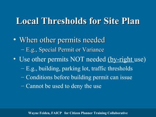 Local Thresholds for Site Plan
• When other permits needed
– E.g., Special Permit or Variance

• Use other permits NOT needed (by-right use)
– E.g., building, parking lot, traffic thresholds
– Conditions before building permit can issue
– Cannot be used to deny the use

Wayne Feiden, FAICP for Citizen Planner Training Collaborative

 