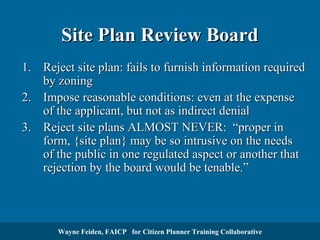 Site Plan Review Board
1. Reject site plan: fails to furnish information required
by zoning
2. Impose reasonable conditions: even at the expense
of the applicant, but not as indirect denial
3. Reject site plans ALMOST NEVER: “proper in
form, {site plan} may be so intrusive on the needs
of the public in one regulated aspect or another that
rejection by the board would be tenable.”

Wayne Feiden, FAICP for Citizen Planner Training Collaborative

 