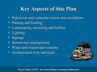 Key Aspects of Site Plan
•
•
•
•
•
•
•
•

Pedestrian and vehicular access and circulation
Parking and loading
Landscaping, screening and buffers
Lighting
Signage
Stormwater management
Water and wastewater systems
Architectural style and scale

Wayne Feiden, FAICP for Citizen Planner Training Collaborative

 