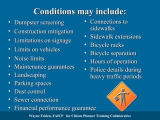 Conditions may include:
•
•
•
•
•
•
•
•
•
•
•
•

• Connections to
Dumpster screening
sidewalks
Construction mitigation
• Sidewalk extensions
Limitations on signage
• Bicycle racks
Limits on vehicles
• Bicycle separation
Noise limits
• Hours of operation
Maintenance guarantees
• Police details during
Landscaping
heavy traffic periods
Parking spaces
Dust control
Sewer connection
Financial performance guarantee
HoursWayne Feiden, FAICP for Citizen Planner Training Collaborative
of operation

 