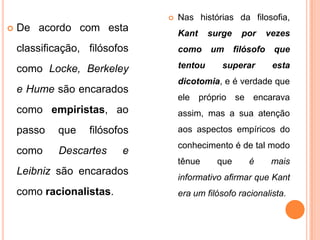    Nas histórias da filosofia,
   De acordo com esta             Kant     surge     por      vezes
    classificação, filósofos       como     um      filósofo    que

    como Locke, Berkeley           tentou      superar          esta
                                   dicotomia, e é verdade que
    e Hume são encarados
                                   ele próprio se encarava
    como empiristas, ao            assim, mas a sua atenção
    passo   que    filósofos       aos aspectos empíricos do
                                   conhecimento é de tal modo
    como     Descartes    e
                                   tênue      que       é       mais
    Leibniz são encarados
                                   informativo afirmar que Kant
    como racionalistas.            era um filósofo racionalista.
 