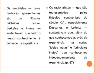    Os empiristas — cujos            Os racionalistas — que são
    melhores representantes           representados               pelos
    são        os     filósofos       filósofos    continentais     do
    britânicos         Locke,         século XVII, especialmente
    Berkeley     e   Hume   —         Descartes      e   Leibniz    —
    sustentavam que todo o            sustentavam que, além do
    nosso conhecimento        é       que conhecemos através da
    derivado da experiência           experiência,       há   certas
                                      "ideias inatas" e "princípios
                                      inatos"     que    conhecemos
                                      independentemente             da
                                      experiência.(p. 97)
 