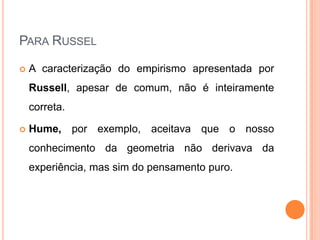 PARA RUSSEL

   A caracterização do empirismo apresentada por
    Russell, apesar de comum, não é inteiramente
    correta.

   Hume, por exemplo, aceitava que o nosso
    conhecimento da geometria não derivava da
    experiência, mas sim do pensamento puro.
 