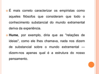    É mais correto caracterizar os empiristas como
    aqueles filósofos que consideram que todo o
    conhecimento substancial do mundo extramental
    deriva da experiência.

   Hume, por exemplo, diria que as "relações de
    ideias", como ele lhes chamava, nada nos dizem
    de substancial sobre o mundo extramental —
    dizem-nos apenas qual é a estrutura do nosso
    pensamento.
 