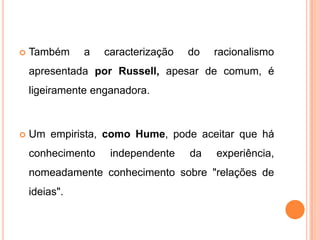    Também     a   caracterização   do   racionalismo
    apresentada por Russell, apesar de comum, é
    ligeiramente enganadora.



   Um empirista, como Hume, pode aceitar que há
    conhecimento    independente    da   experiência,
    nomeadamente conhecimento sobre "relações de
    ideias".
 