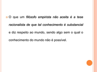    O que um filósofo empirista não aceita é a tese

    racionalista de que tal conhecimento é substancial

    e diz respeito ao mundo, sendo algo sem o qual o

    conhecimento do mundo não é possível.
 
