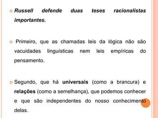    Russell      defende     duas       teses    racionalistas
    importantes.



   Primeiro, que as chamadas leis da lógica não são
    vacuidades     linguísticas   nem    leis   empíricas   do
    pensamento.



   Segundo, que há universais (como a brancura) e
    relações (como a semelhança), que podemos conhecer
    e que são independentes do nosso conhecimento
    delas.
 