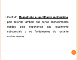    Contudo, Russell não é um filósofo racionalista,
    pois defende também que certos conhecimentos
    obtidos   pela      experiência   são    igualmente
    substanciais    e   os   fundamentos    do   restante
    conhecimento.
 