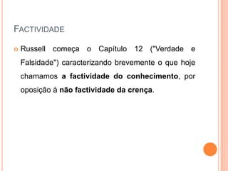 FACTIVIDADE

   Russell começa o Capítulo 12 ("Verdade e
    Falsidade") caracterizando brevemente o que hoje
    chamamos a factividade do conhecimento, por
    oposição à não factividade da crença.
 