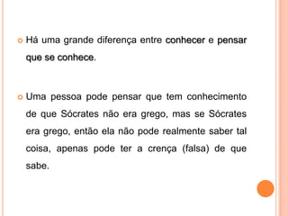    Há uma grande diferença entre conhecer e pensar
    que se conhece.



   Uma pessoa pode pensar que tem conhecimento
    de que Sócrates não era grego, mas se Sócrates
    era grego, então ela não pode realmente saber tal
    coisa, apenas pode ter a crença (falsa) de que
    sabe.
 