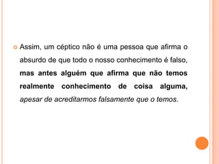    Assim, um céptico não é uma pessoa que afirma o
    absurdo de que todo o nosso conhecimento é falso,
    mas antes alguém que afirma que não temos
    realmente   conhecimento    de coisa alguma,
    apesar de acreditarmos falsamente que o temos.
 