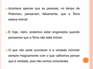    Acontece apenas que as pessoas, no tempo de
    Ptolomeu, pensavam, falsamente, que a Terra
    estava imóvel.



   E hoje, claro, podemos estar enganados quando
    pensamos que a Terra não está imóvel.



   O que não pode acontecer é a verdade coincidir
    sempre magicamente com o que calhamos pensar
    que é verdade, pois não somos oniscientes.
 
