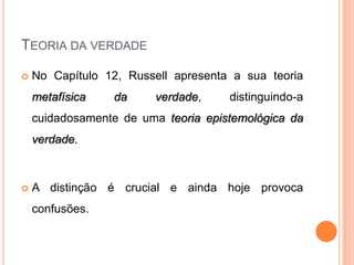 TEORIA DA VERDADE

   No Capítulo 12, Russell apresenta a sua teoria
    metafísica   da     verdade,     distinguindo-a
    cuidadosamente de uma teoria epistemológica da
    verdade.



   A distinção é crucial e ainda hoje provoca
    confusões.
 