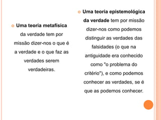   Uma teoria epistemológica
                                   da verdade tem por missão
   Uma teoria metafísica
                                    dizer-nos como podemos
      da verdade tem por
                                    distinguir as verdades das
missão dizer-nos o que é
                                      falsidades (o que na
    a verdade e o que faz as
                                   antiguidade era conhecido
        verdades serem
                                      como "o problema do
          verdadeiras.
                                   critério"), e como podemos
                                   conhecer as verdades, se é
                                   que as podemos conhecer.
 