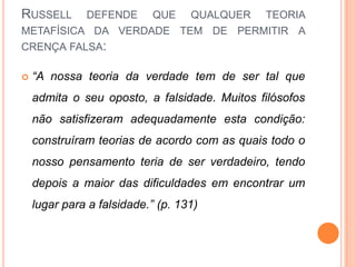 RUSSELL       DEFENDE       QUE    QUALQUER   TEORIA
METAFÍSICA DA VERDADE TEM DE PERMITIR A
CRENÇA FALSA:

   “A nossa teoria da verdade tem de ser tal que
    admita o seu oposto, a falsidade. Muitos filósofos
    não satisfizeram adequadamente esta condição:
    construíram teorias de acordo com as quais todo o
    nosso pensamento teria de ser verdadeiro, tendo
    depois a maior das dificuldades em encontrar um
    lugar para a falsidade.” (p. 131)
 