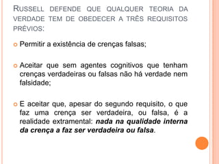RUSSELL DEFENDE QUE QUALQUER TEORIA DA
VERDADE TEM DE OBEDECER A TRÊS REQUISITOS
PRÉVIOS:

   Permitir a existência de crenças falsas;

   Aceitar que sem agentes cognitivos que tenham
    crenças verdadeiras ou falsas não há verdade nem
    falsidade;

   E aceitar que, apesar do segundo requisito, o que
    faz uma crença ser verdadeira, ou falsa, é a
    realidade extramental: nada na qualidade interna
    da crença a faz ser verdadeira ou falsa.
 