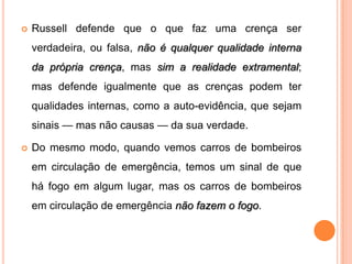    Russell defende que o que faz uma crença ser
    verdadeira, ou falsa, não é qualquer qualidade interna
    da própria crença, mas sim a realidade extramental;
    mas defende igualmente que as crenças podem ter
    qualidades internas, como a auto-evidência, que sejam
    sinais — mas não causas — da sua verdade.

   Do mesmo modo, quando vemos carros de bombeiros
    em circulação de emergência, temos um sinal de que
    há fogo em algum lugar, mas os carros de bombeiros
    em circulação de emergência não fazem o fogo.
 