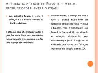 A TEORIA DA VERDADE DE RUSSELL TEM DUAS
PECULIARIDADES, ENTRE OUTRAS.

   Em primeiro lugar, a teoria é       Evidentemente, a crença de que a
    esboçada em termos firmemente        neve    é   branca   exprime-se     em
    não linguísticos:                    português através da frase "A neve
                                         é branca", mas é significativo que
> Não se trata de procurar saber o       Russell tenha escolhido dar atenção
que faz uma frase ser verdadeira,        às     crenças,   diretamente,    pois
primariamente, mas antes o que faz
                                         mostra até que ponto é enganadora
uma crença ser verdadeira.
                                         a ideia de que houve uma "viragem
                                         linguística" na filosofia do séc. XX.
 