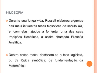 FILOSOFIA
   Durante sua longa vida, Russell elaborou algumas
    das mais influentes teses filosóficas do século XX,
    e, com elas, ajudou a fomentar uma das suas
    tradições filosóficas, a assim chamada Filosofia
    Analítica.


   Dentre essas teses, destacam-se a tese logicista,
    ou da lógica simbólica, de fundamentação da
    Matemática.
 