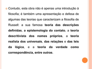    Contudo, esta obra não é apenas uma introdução à
    filosofia; é também uma apresentação e defesa de
    algumas das teorias que caracterizam a filosofia de
    Russell: a sua famosa teoria das descrições
    definidas, a epistemologia do contato, a teoria
    descritivista dos nomes próprios, a teoria
    realista dos universais, das relações e das leis
    da   lógica,   e   a   teoria   da   verdade   como
    correspondência, entre outras.
 