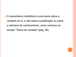    O coerentismo metafísico é uma teoria sobre a
    verdade em si, e não sobre a justificação ou sobre
    a estrutura do conhecimento, como veremos na
    secção "Teoria da verdade" (pág. 38).
 