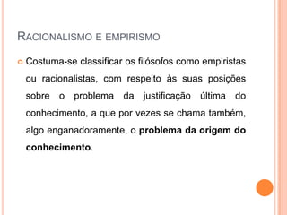 RACIONALISMO E EMPIRISMO

   Costuma-se classificar os filósofos como empiristas
    ou racionalistas, com respeito às suas posições
    sobre o problema da justificação última do
    conhecimento, a que por vezes se chama também,
    algo enganadoramente, o problema da origem do
    conhecimento.
 