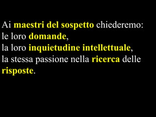 Ai maestri del sospetto chiederemo:
le loro domande,
la loro inquietudine intellettuale,
la stessa passione nella ricerca delle
risposte.

 