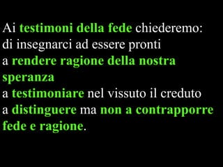 Ai testimoni della fede chiederemo:
di insegnarci ad essere pronti
a rendere ragione della nostra
speranza
a testimoniare nel vissuto il creduto
a distinguere ma non a contrapporre
fede e ragione.

 