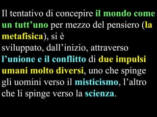 Il tentativo di concepire il mondo come
un tutt’uno per mezzo del pensiero (la
metafisica), si è
sviluppato, dall’inizio, attraverso
l’unione e il conflitto di due impulsi
umani molto diversi, uno che spinge
gli uomini verso il misticismo, l’altro
che li spinge verso la scienza.

 