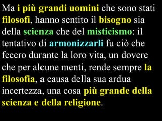 Ma i più grandi uomini che sono stati
filosofi, hanno sentito il bisogno sia
della scienza che del misticismo: il
tentativo di armonizzarli fu ciò che
fecero durante la loro vita, un dovere
che per alcune menti, rende sempre la
filosofia, a causa della sua ardua
incertezza, una cosa più grande della
scienza e della religione.

 