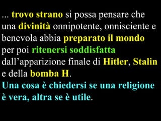 ... trovo strano si possa pensare che
una divinità onnipotente, onnisciente e
benevola abbia preparato il mondo
per poi ritenersi soddisfatta
dall’apparizione finale di Hitler, Stalin
e della bomba H.
Una cosa è chiedersi se una religione
è vera, altra se è utile.

 