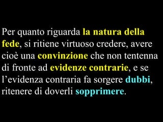 Per quanto riguarda la natura della
fede, si ritiene virtuoso credere, avere
cioè una convinzione che non tentenna
di fronte ad evidenze contrarie, e se
l’evidenza contraria fa sorgere dubbi,
ritenere di doverli sopprimere.

 