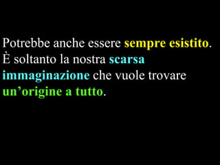 Potrebbe anche essere sempre esistito.
È soltanto la nostra scarsa
immaginazione che vuole trovare
un’origine a tutto.

 