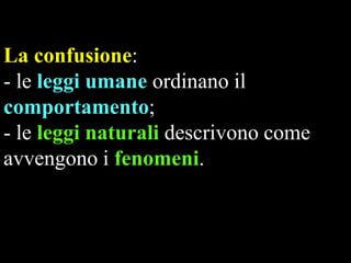 La confusione:
- le leggi umane ordinano il
comportamento;
- le leggi naturali descrivono come
avvengono i fenomeni.

 