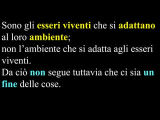 Sono gli esseri viventi che si adattano
al loro ambiente;
non l’ambiente che si adatta agli esseri
viventi.
Da ciò non segue tuttavia che ci sia un
fine delle cose.

 