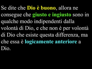 Se dite che Dio è buono, allora ne
consegue che giusto e ingiusto sono in
qualche modo indipendenti dalla
volontà di Dio, e che non è per volontà
di Dio che esiste questa differenza, ma
che essa è logicamente anteriore a
Dio.

 
