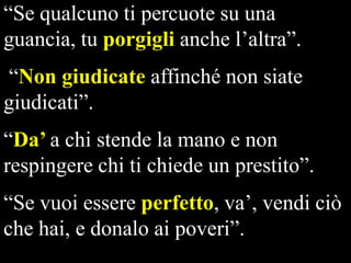 “Se qualcuno ti percuote su una
guancia, tu porgigli anche l’altra”.
“Non giudicate affinché non siate
giudicati”.
“Da’ a chi stende la mano e non
respingere chi ti chiede un prestito”.

“Se vuoi essere perfetto, va’, vendi ciò
che hai, e donalo ai poveri”.

 