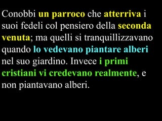 Conobbi un parroco che atterriva i
suoi fedeli col pensiero della seconda
venuta; ma quelli si tranquillizzavano
quando lo vedevano piantare alberi
nel suo giardino. Invece i primi
cristiani vi credevano realmente, e
non piantavano alberi.

 