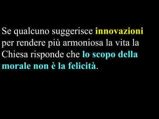Se qualcuno suggerisce innovazioni
per rendere più armoniosa la vita la
Chiesa risponde che lo scopo della
morale non è la felicità.

 