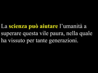La scienza può aiutare l’umanità a
superare questa vile paura, nella quale
ha vissuto per tante generazioni.

 