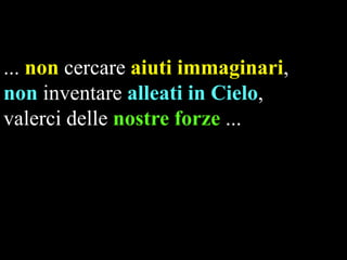 ... non cercare aiuti immaginari,
non inventare alleati in Cielo,
valerci delle nostre forze ...

 