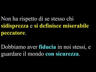 Non ha rispetto di se stesso chi
sidisprezza e si definisce miserabile
peccatore.
Dobbiamo aver fiducia in noi stessi, e
guardare il mondo con sicurezza.

 