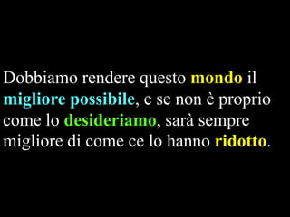 Dobbiamo rendere questo mondo il
migliore possibile, e se non è proprio
come lo desideriamo, sarà sempre
migliore di come ce lo hanno ridotto.

 