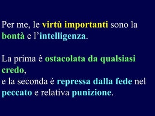 Per me, le virtù importanti sono la
bontà e l’intelligenza.
La prima è ostacolata da qualsiasi
credo,
e la seconda è repressa dalla fede nel
peccato e relativa punizione.

 