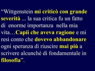 “Wittgenstein mi criticò con grande
severità ... la sua critica fu un fatto
di enorme importanza nella mia
vita…Capii che aveva ragione e mi
resi conto che dovevo abbandonare
ogni speranza di riuscire mai più a
scrivere alcunché di fondamentale in
filosofia”.

 