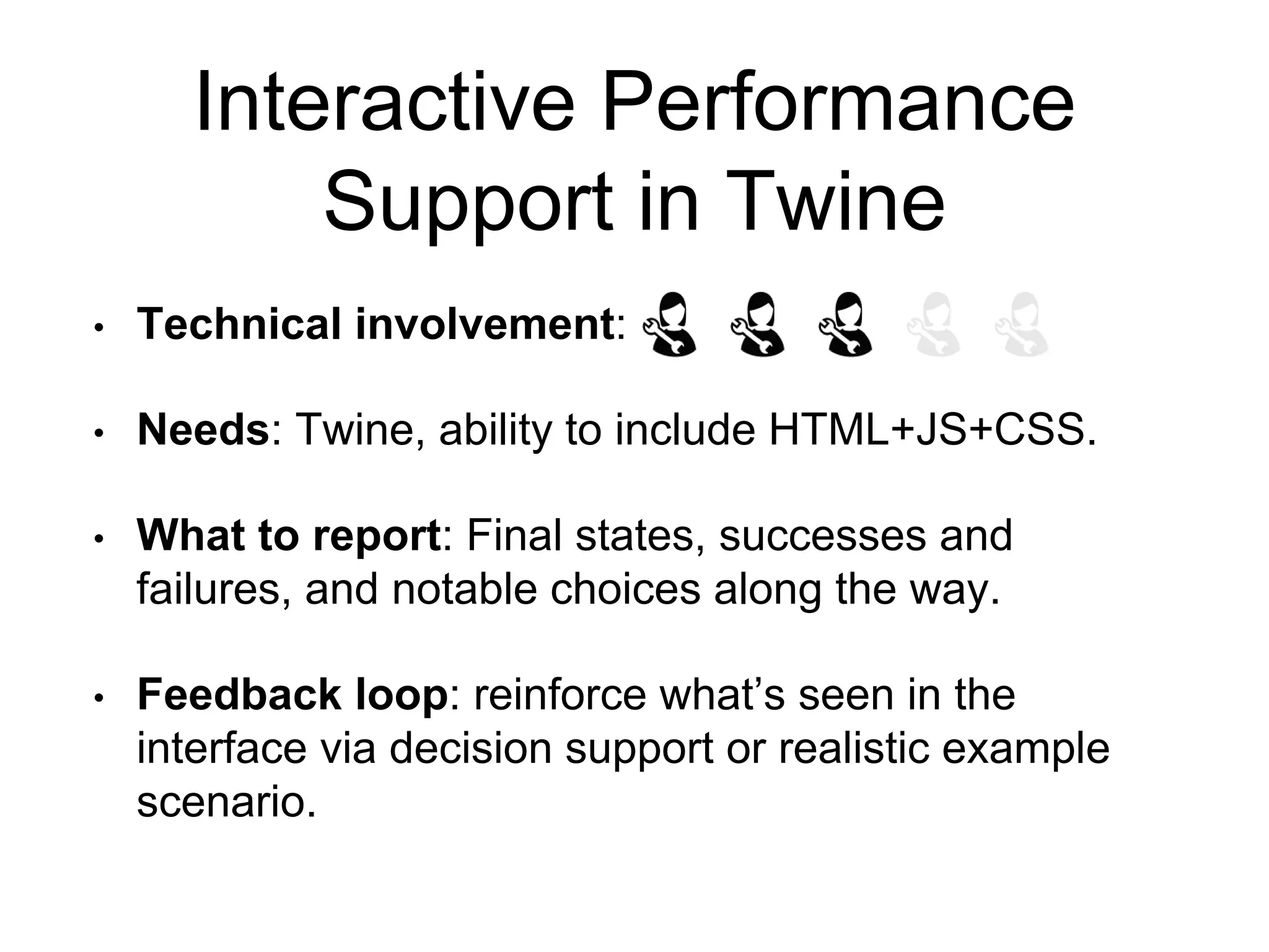 Interactive Performance
Support in Twine
• Technical involvement:
• Needs: Twine, ability to include HTML+JS+CSS.
• What to report: Final states, successes and
failures, and notable choices along the way.
• Feedback loop: reinforce what’s seen in the
interface via decision support or realistic example
scenario.
 