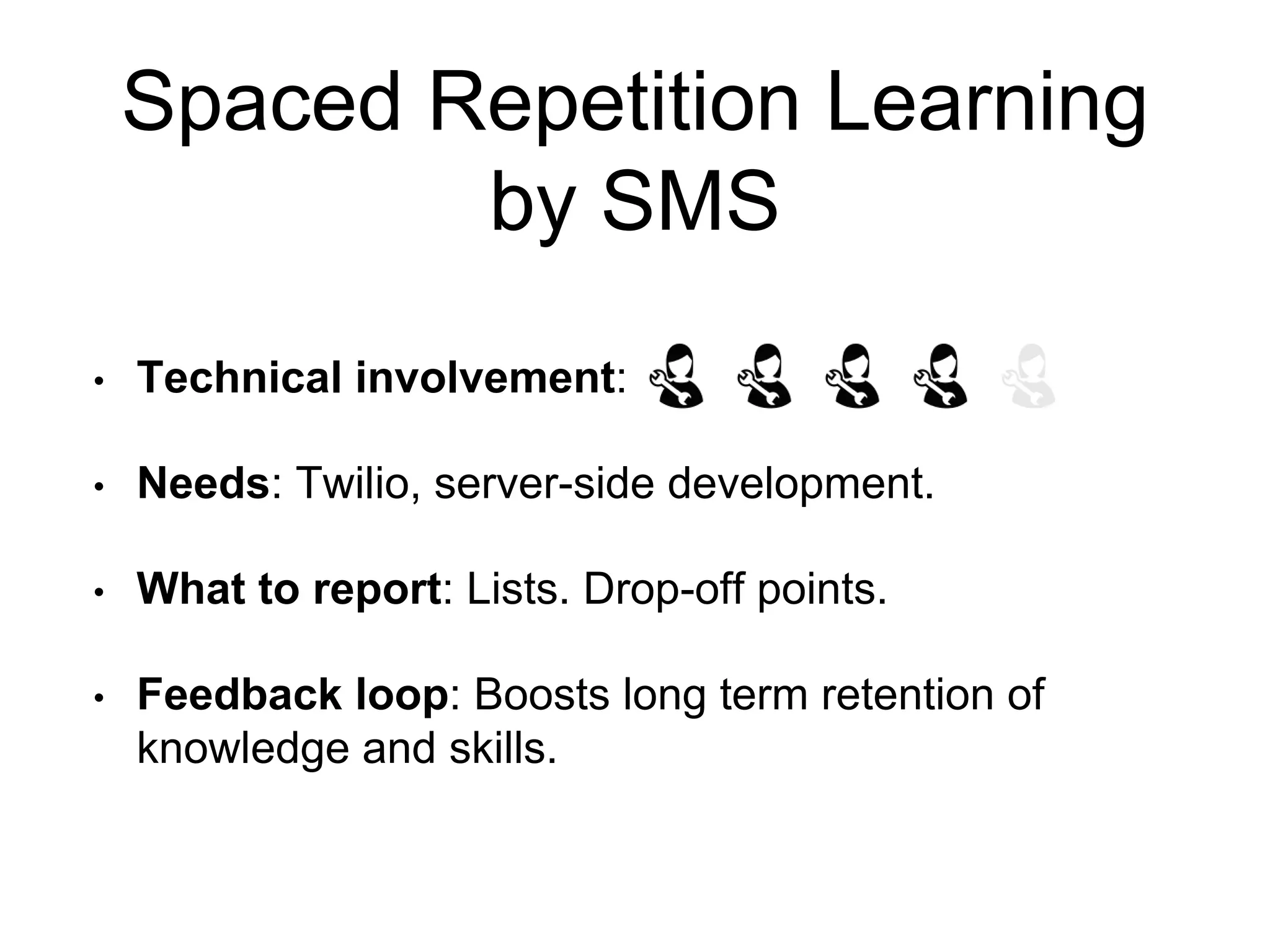 Spaced Repetition Learning
by SMS
• Technical involvement:
• Needs: Twilio, server-side development.
• What to report: Lists. Drop-off points.
• Feedback loop: Boosts long term retention of
knowledge and skills.
 