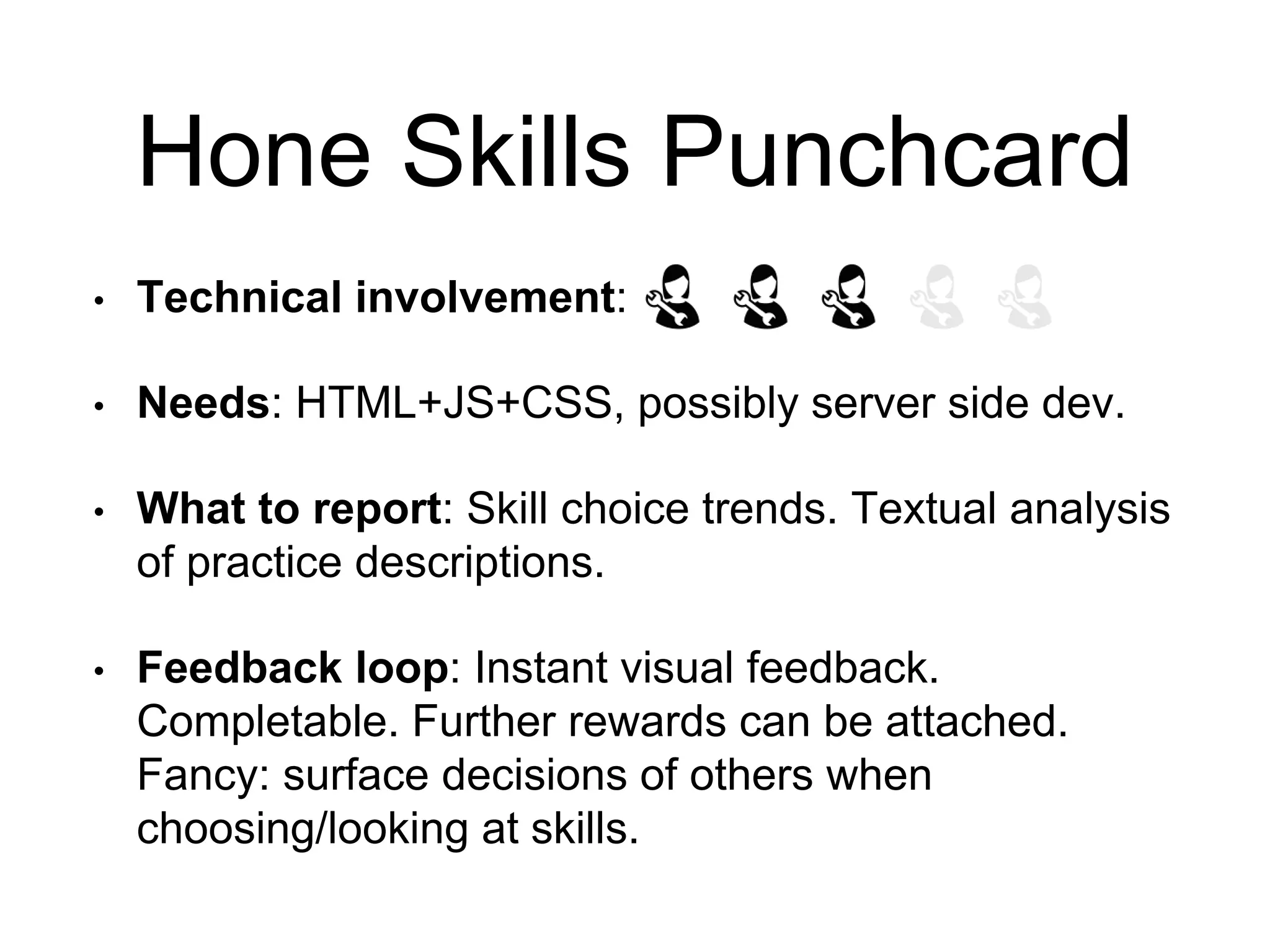 Hone Skills Punchcard
• Technical involvement:
• Needs: HTML+JS+CSS, possibly server side dev.
• What to report: Skill choice trends. Textual analysis
of practice descriptions.
• Feedback loop: Instant visual feedback.
Completable. Further rewards can be attached.
Fancy: surface decisions of others when
choosing/looking at skills.
 
