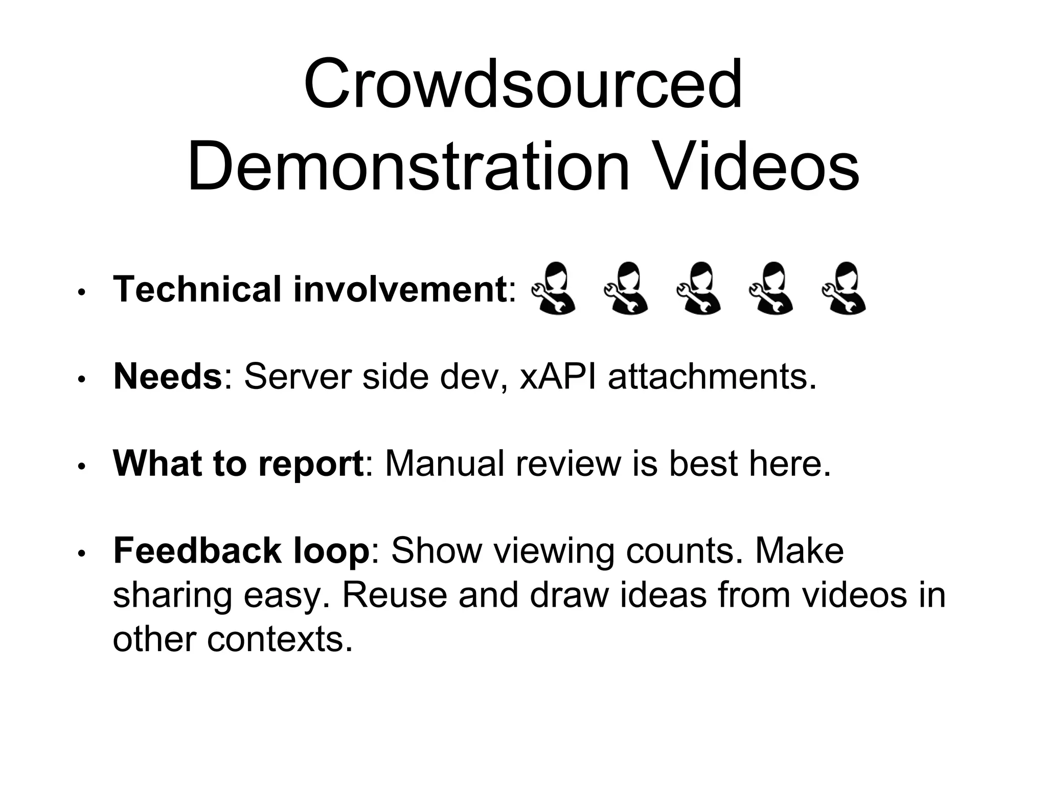 Crowdsourced
Demonstration Videos
• Technical involvement:
• Needs: Server side dev, xAPI attachments.
• What to report: Manual review is best here.
• Feedback loop: Show viewing counts. Make
sharing easy. Reuse and draw ideas from videos in
other contexts.
 